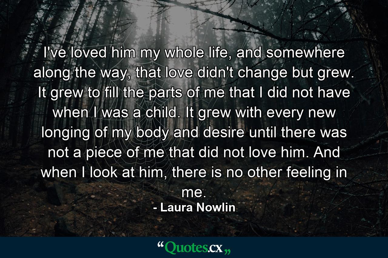 I've loved him my whole life, and somewhere along the way, that love didn't change but grew. It grew to fill the parts of me that I did not have when I was a child. It grew with every new longing of my body and desire until there was not a piece of me that did not love him. And when I look at him, there is no other feeling in me. - Quote by Laura Nowlin