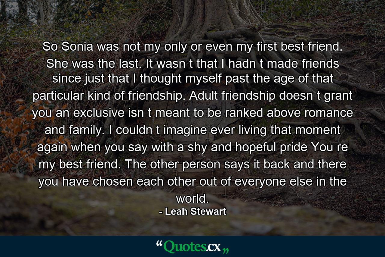 So Sonia was not my only or even my first best friend. She was the last. It wasn t that I hadn t made friends since just that I thought myself past the age of that particular kind of friendship. Adult friendship doesn t grant you an exclusive isn t meant to be ranked above romance and family. I couldn t imagine ever living that moment again when you say with a shy and hopeful pride You re my best friend. The other person says it back and there you have chosen each other out of everyone else in the world. - Quote by Leah Stewart