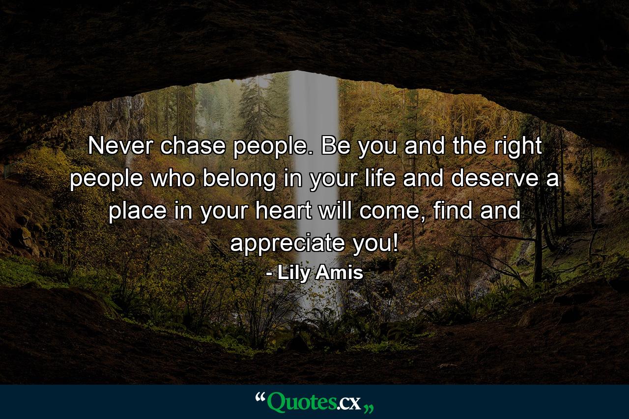 Never chase people. Be you and the right people who belong in your life and deserve a place in your heart will come, find and appreciate you! - Quote by Lily Amis