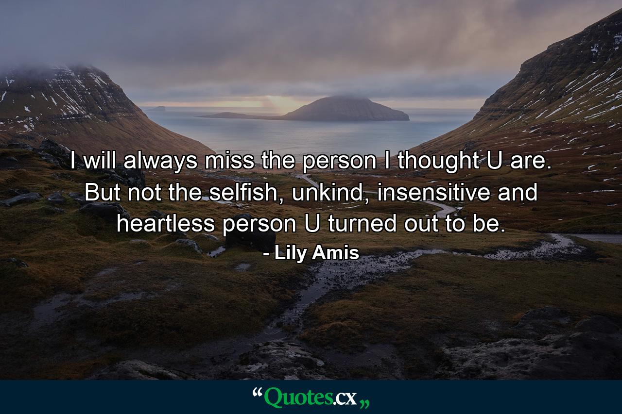 I will always miss the person I thought U are. But not the selfish, unkind, insensitive and heartless person U turned out to be. - Quote by Lily Amis