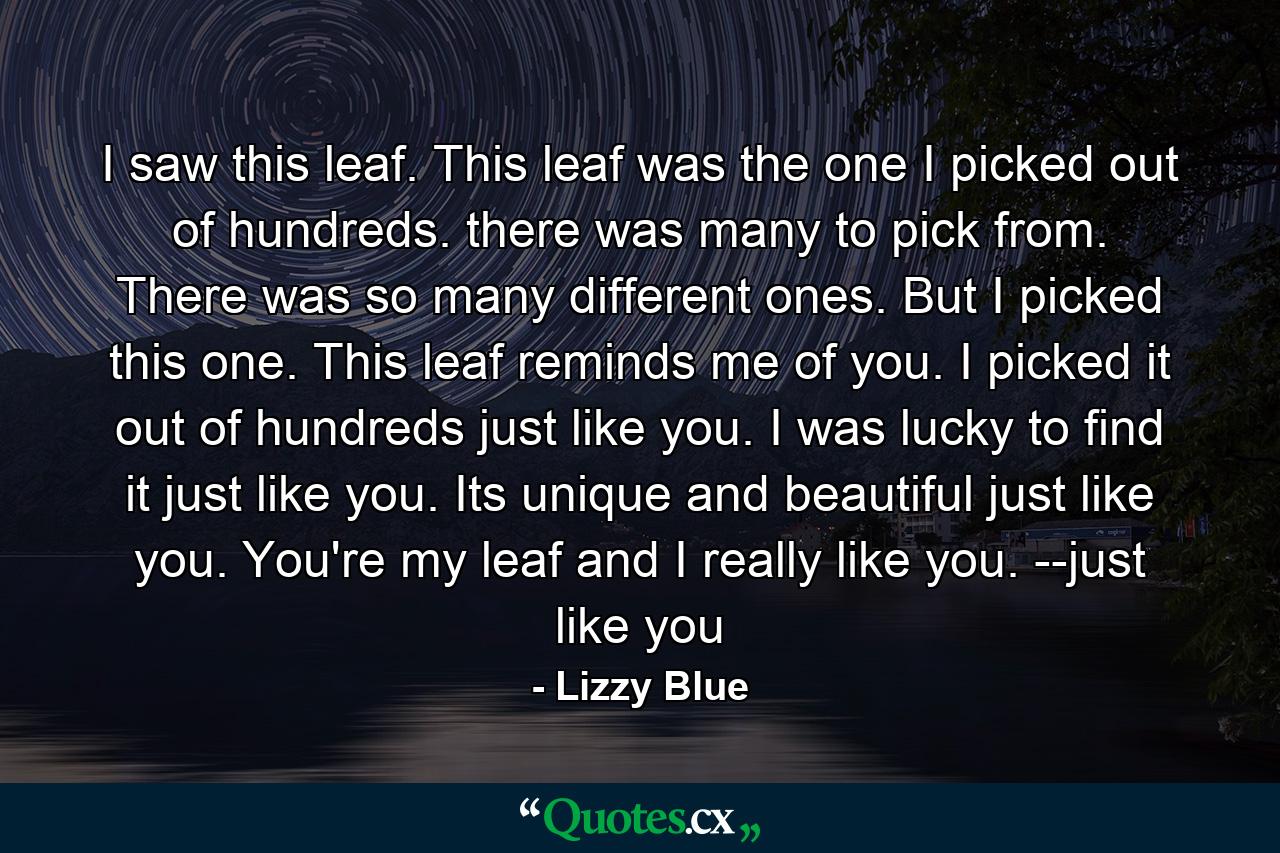 I saw this leaf. This leaf was the one I picked out of hundreds. there was many to pick from. There was so many different ones. But I picked this one. This leaf reminds me of you. I picked it out of hundreds just like you. I was lucky to find it just like you. Its unique and beautiful just like you. You're my leaf and I really like you. --just like you - Quote by Lizzy Blue