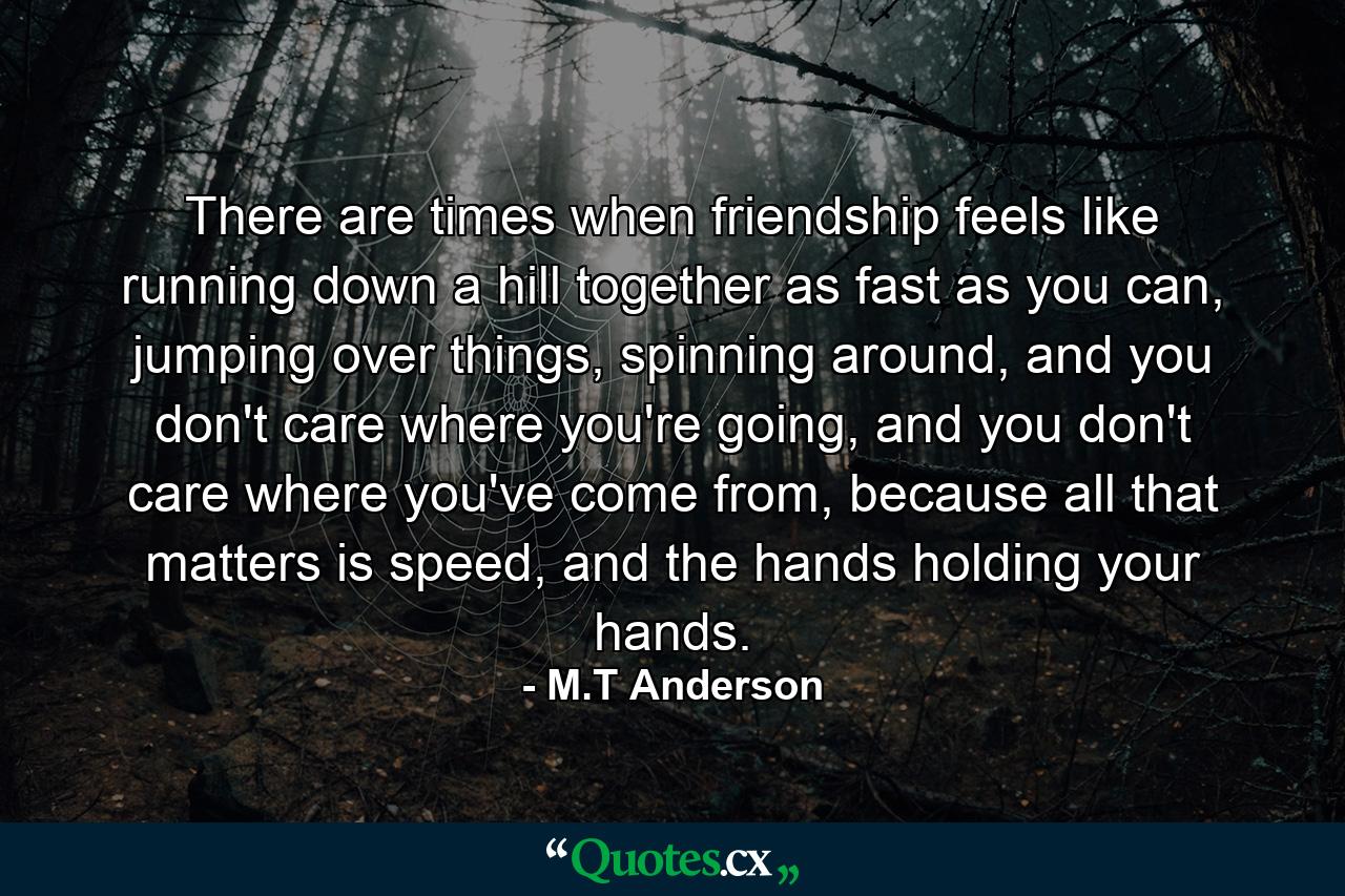 There are times when friendship feels like running down a hill together as fast as you can, jumping over things, spinning around, and you don't care where you're going, and you don't care where you've come from, because all that matters is speed, and the hands holding your hands. - Quote by M.T Anderson