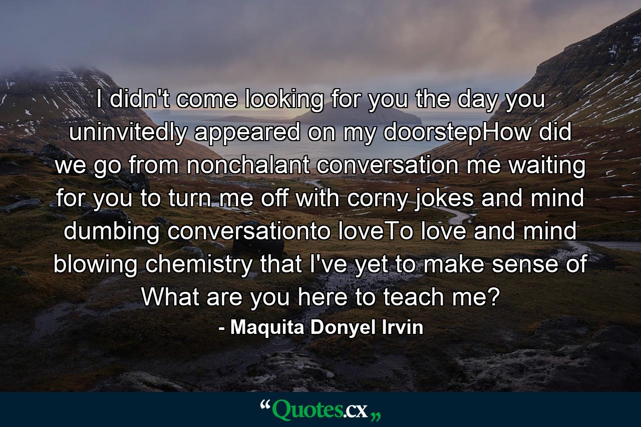 I didn't come looking for you the day you uninvitedly appeared on my doorstepHow did we go from nonchalant conversation me waiting for you to turn me off with corny jokes and mind dumbing conversationto loveTo love and mind blowing chemistry that I've yet to make sense of What are you here to teach me? - Quote by Maquita Donyel Irvin