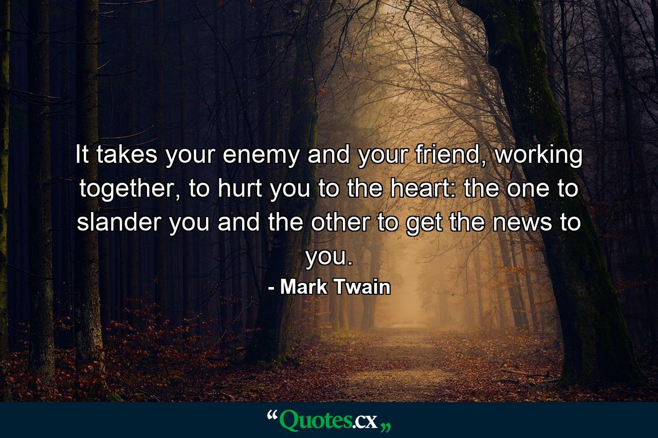 It takes your enemy and your friend, working together, to hurt you to the heart: the one to slander you and the other to get the news to you. - Quote by Mark Twain