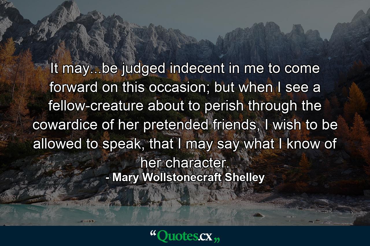 It may...be judged indecent in me to come forward on this occasion; but when I see a fellow-creature about to perish through the cowardice of her pretended friends, I wish to be allowed to speak, that I may say what I know of her character. - Quote by Mary Wollstonecraft Shelley