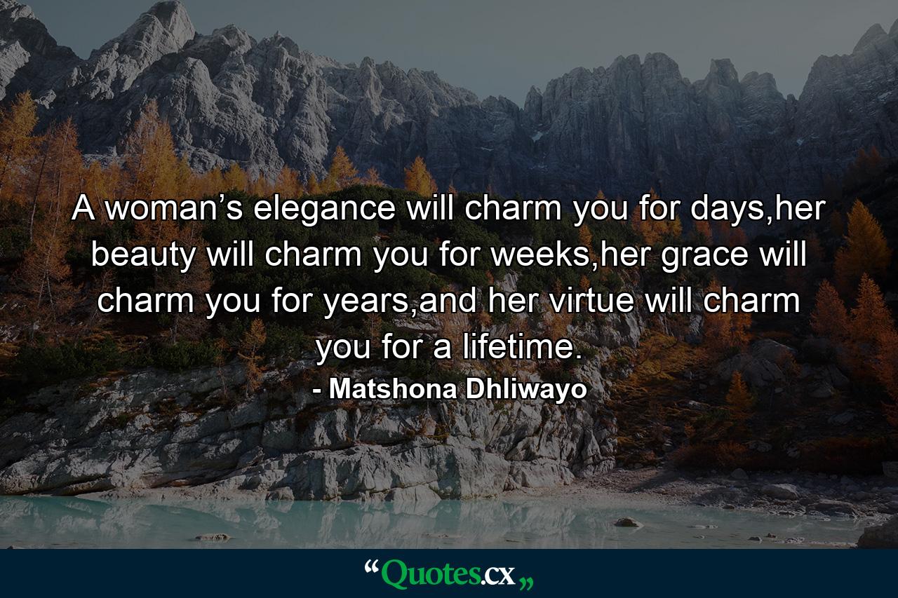 A woman’s elegance will charm you for days,her beauty will charm you for weeks,her grace will charm you for years,and her virtue will charm you for a lifetime. - Quote by Matshona Dhliwayo