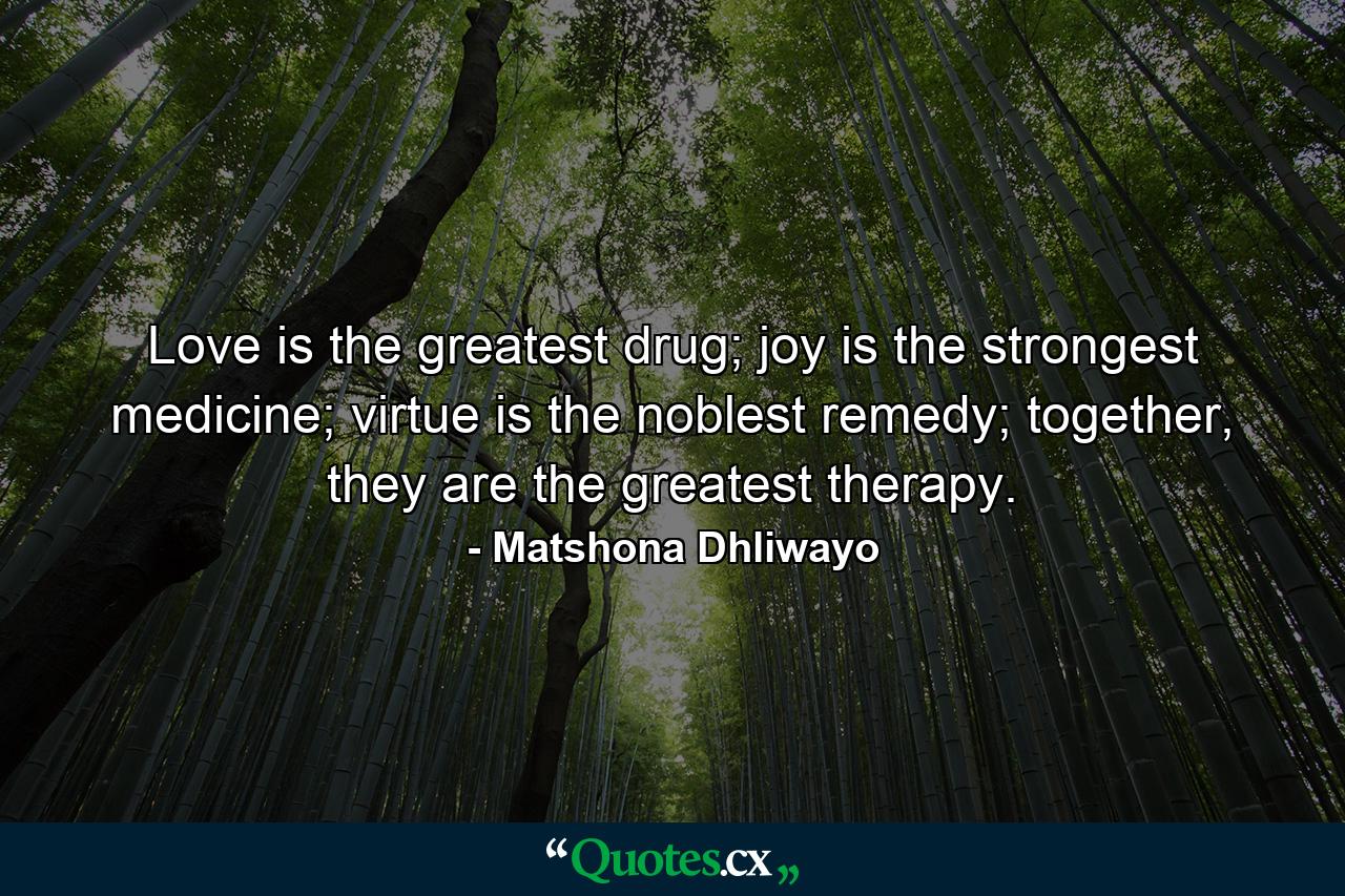 Love is the greatest drug; joy is the strongest medicine; virtue is the noblest remedy; together, they are the greatest therapy. - Quote by Matshona Dhliwayo