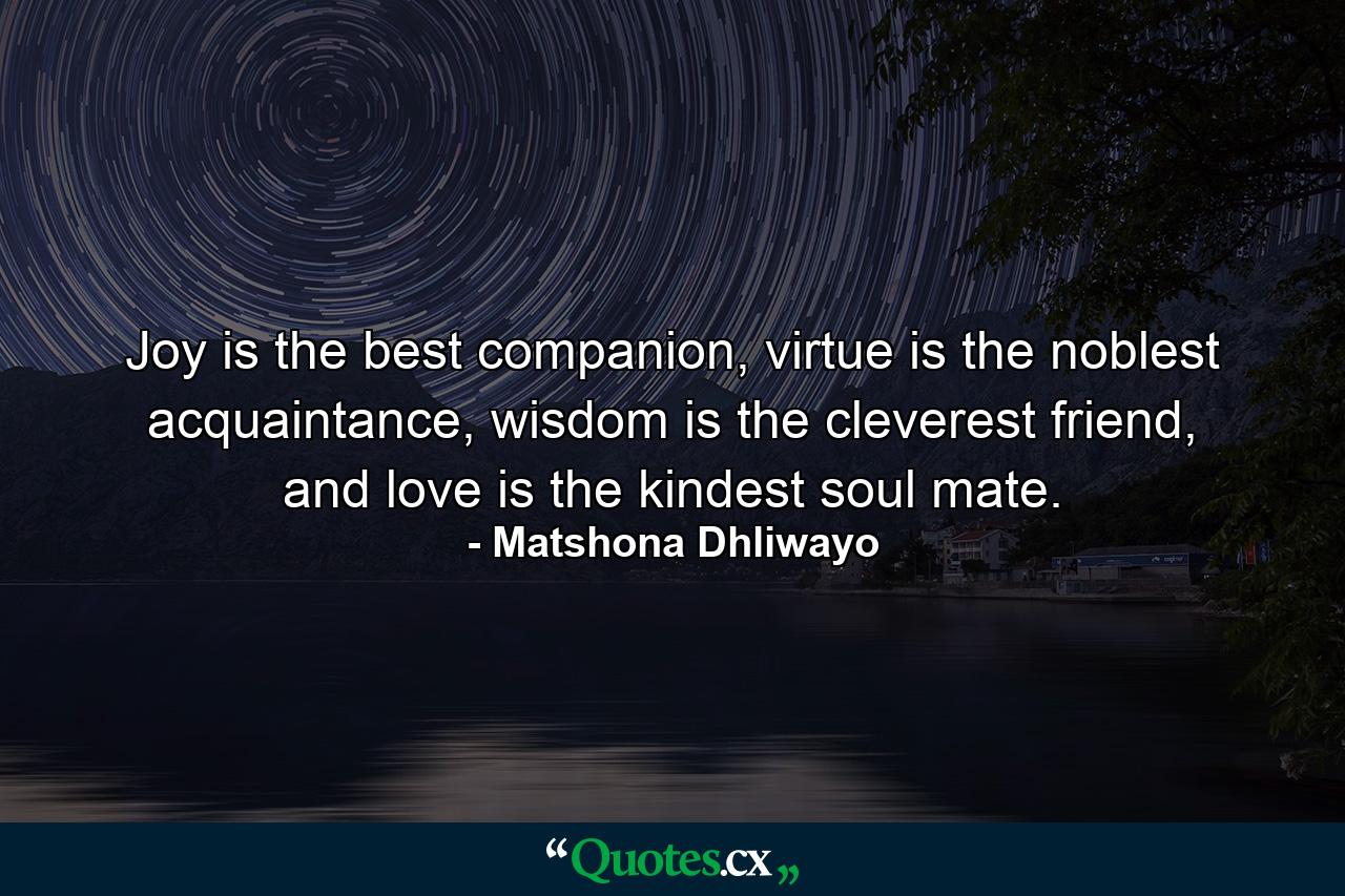 Joy is the best companion, virtue is the noblest acquaintance, wisdom is the cleverest friend, and love is the kindest soul mate. - Quote by Matshona Dhliwayo