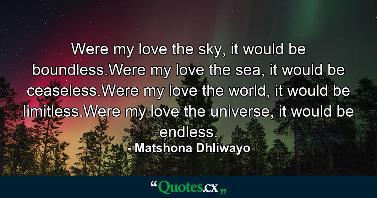 Were my love the sky, it would be boundless.Were my love the sea, it would be ceaseless.Were my love the world, it would be limitless.Were my love the universe, it would be endless. - Quote by Matshona Dhliwayo