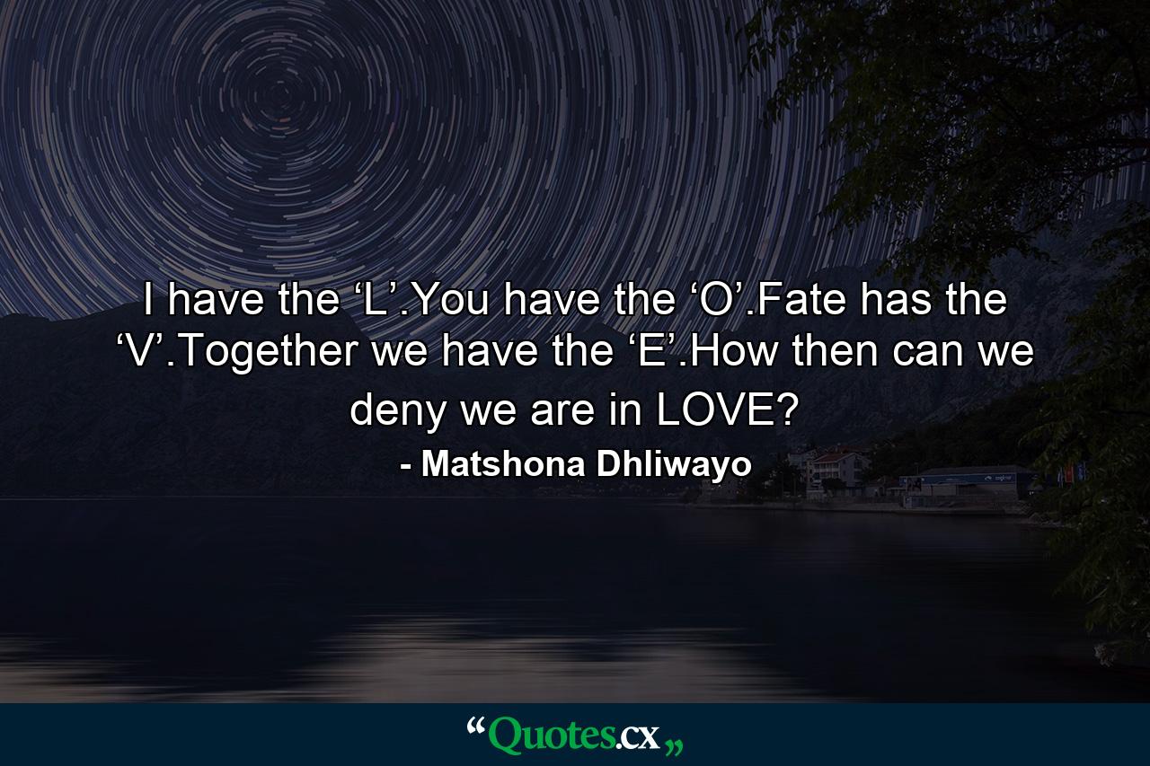 I have the ‘L’.You have the ‘O’.Fate has the ‘V’.Together we have the ‘E’.How then can we deny we are in LOVE? - Quote by Matshona Dhliwayo