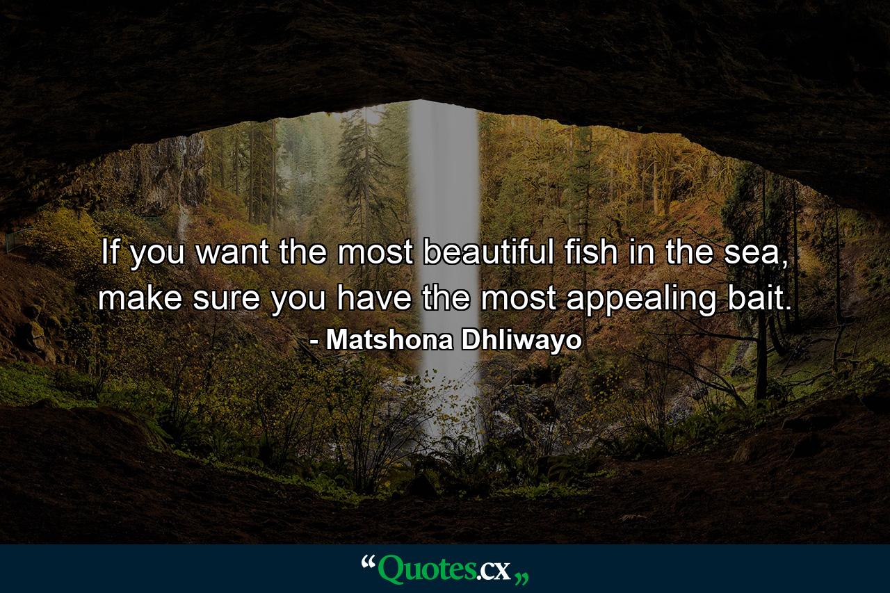 If you want the most beautiful fish in the sea, make sure you have the most appealing bait. - Quote by Matshona Dhliwayo