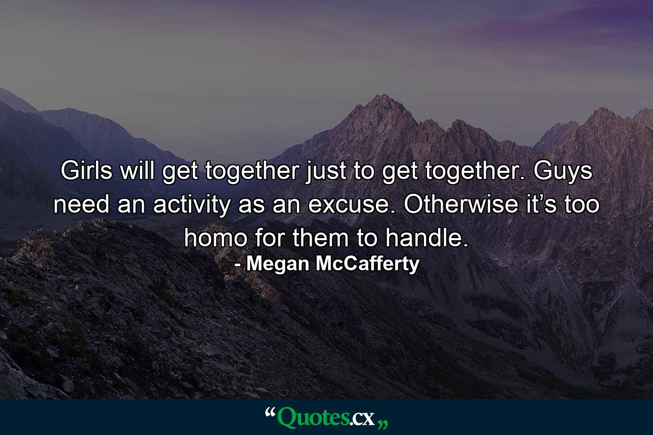 Girls will get together just to get together. Guys need an activity as an excuse. Otherwise it’s too homo for them to handle. - Quote by Megan McCafferty