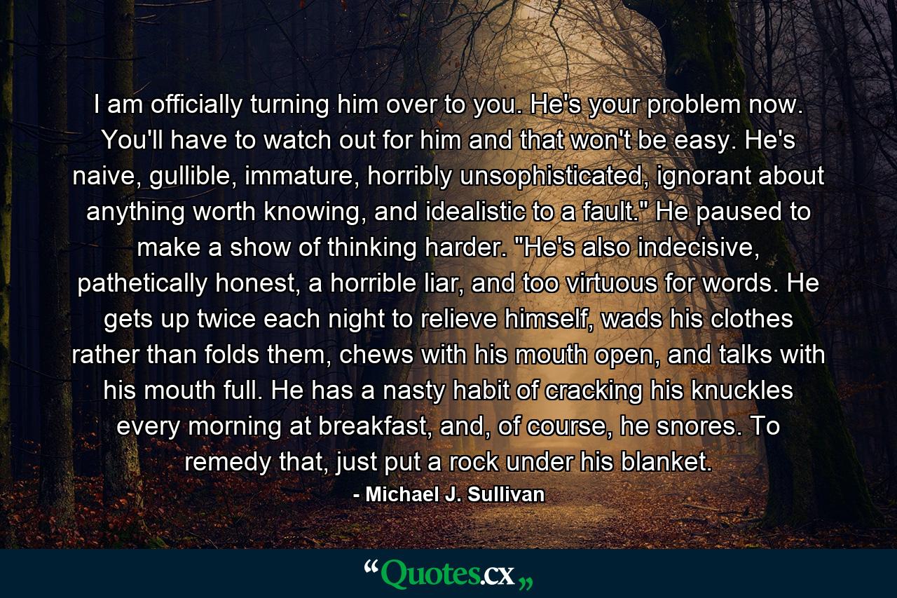 I am officially turning him over to you. He's your problem now. You'll have to watch out for him and that won't be easy. He's naive, gullible, immature, horribly unsophisticated, ignorant about anything worth knowing, and idealistic to a fault.