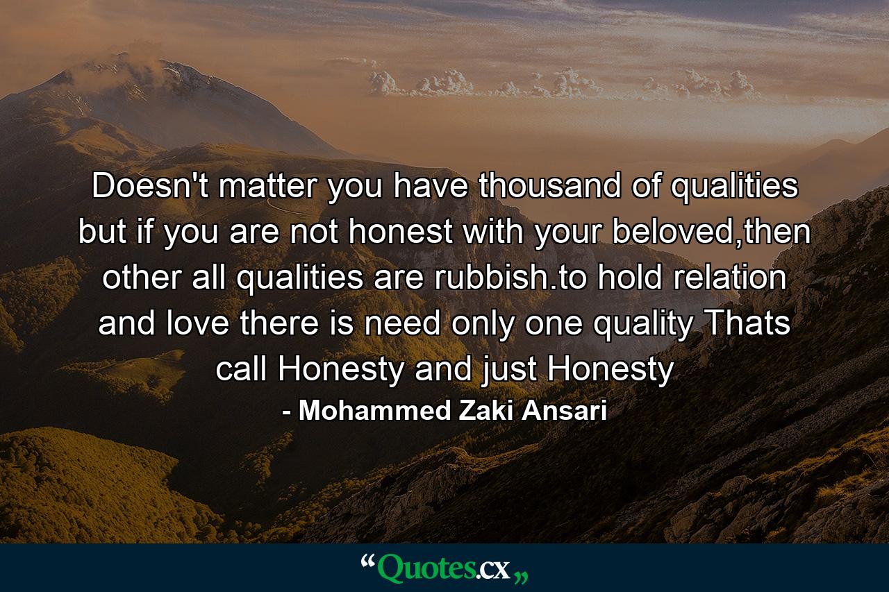 Doesn't matter you have thousand of qualities but if you are not honest with your beloved,then other all qualities are rubbish.to hold relation and love there is need only one quality Thats call Honesty and just Honesty - Quote by Mohammed Zaki Ansari