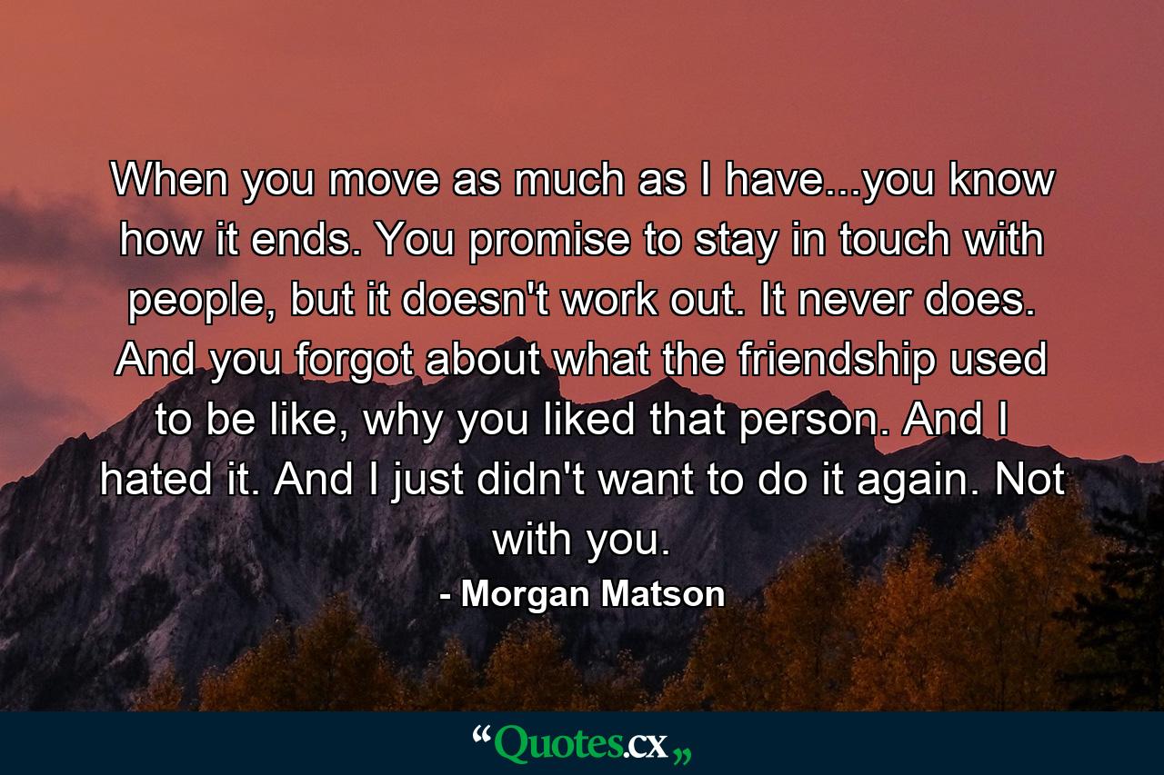 When you move as much as I have...you know how it ends. You promise to stay in touch with people, but it doesn't work out. It never does. And you forgot about what the friendship used to be like, why you liked that person. And I hated it. And I just didn't want to do it again. Not with you. - Quote by Morgan Matson