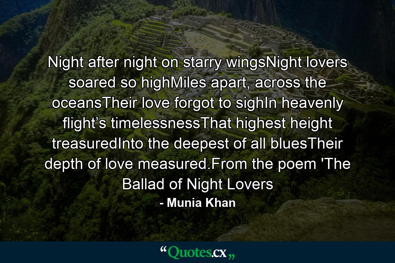 Night after night on starry wingsNight lovers soared so highMiles apart, across the oceansTheir love forgot to sighIn heavenly flight’s timelessnessThat highest height treasuredInto the deepest of all bluesTheir depth of love measured.From the poem 'The Ballad of Night Lovers - Quote by Munia Khan