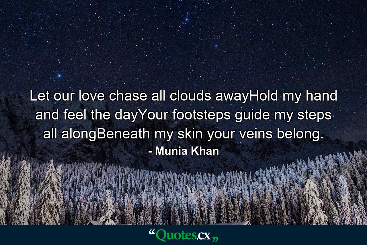 Let our love chase all clouds awayHold my hand and feel the dayYour footsteps guide my steps all alongBeneath my skin your veins belong. - Quote by Munia Khan