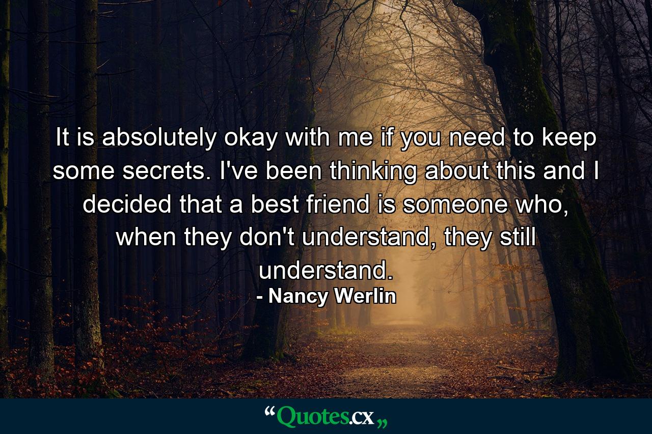 It is absolutely okay with me if you need to keep some secrets. I've been thinking about this and I decided that a best friend is someone who, when they don't understand, they still understand. - Quote by Nancy Werlin