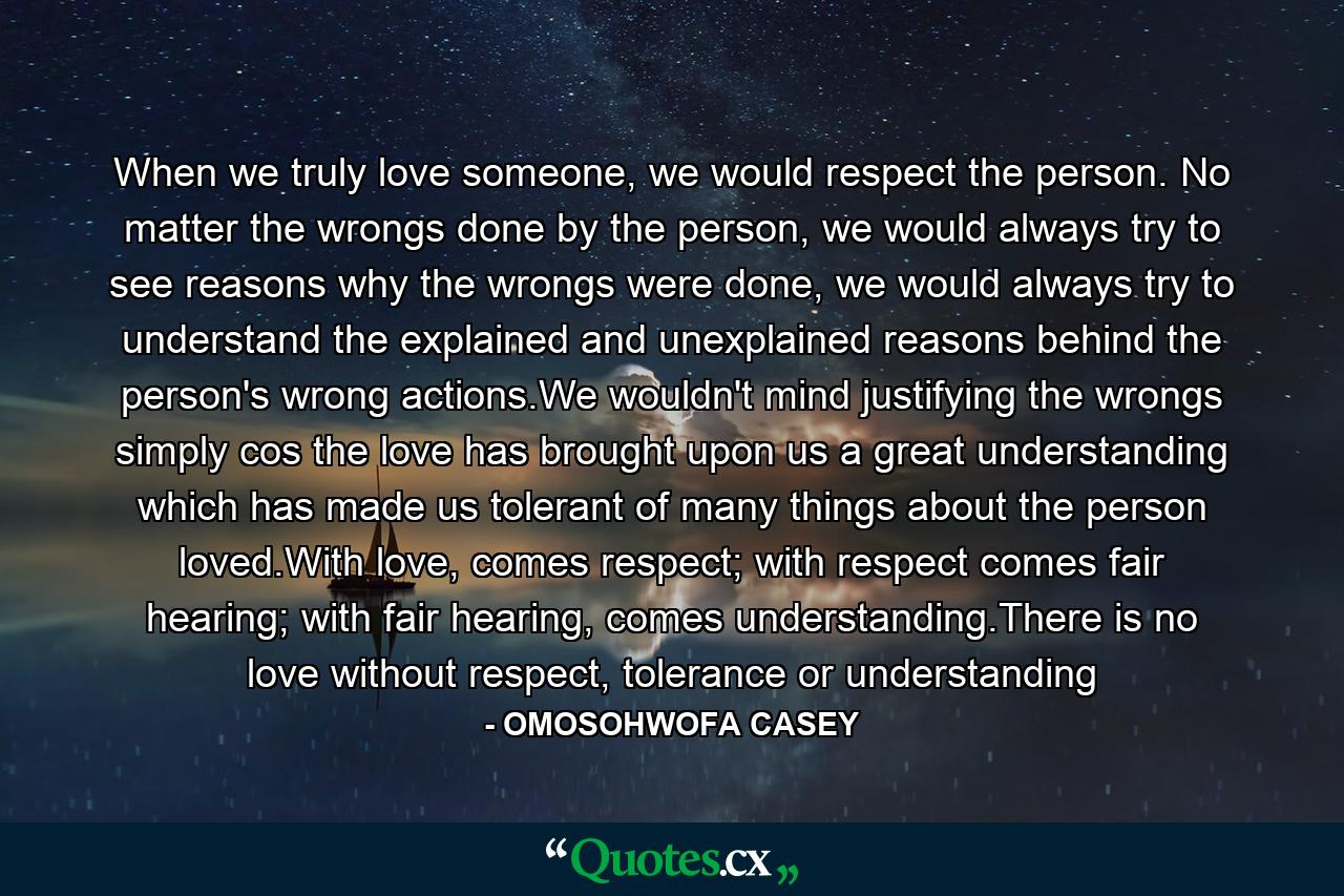 When we truly love someone, we would respect the person. No matter the wrongs done by the person, we would always try to see reasons why the wrongs were done, we would always try to understand the explained and unexplained reasons behind the person's wrong actions.We wouldn't mind justifying the wrongs simply cos the love has brought upon us a great understanding which has made us tolerant of many things about the person loved.With love, comes respect; with respect comes fair hearing; with fair hearing, comes understanding.There is no love without respect, tolerance or understanding - Quote by OMOSOHWOFA CASEY