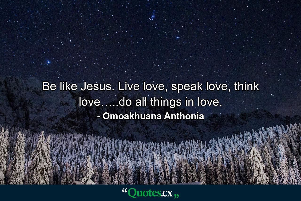 Be like Jesus. Live love, speak love, think love…..do all things in love. - Quote by Omoakhuana Anthonia