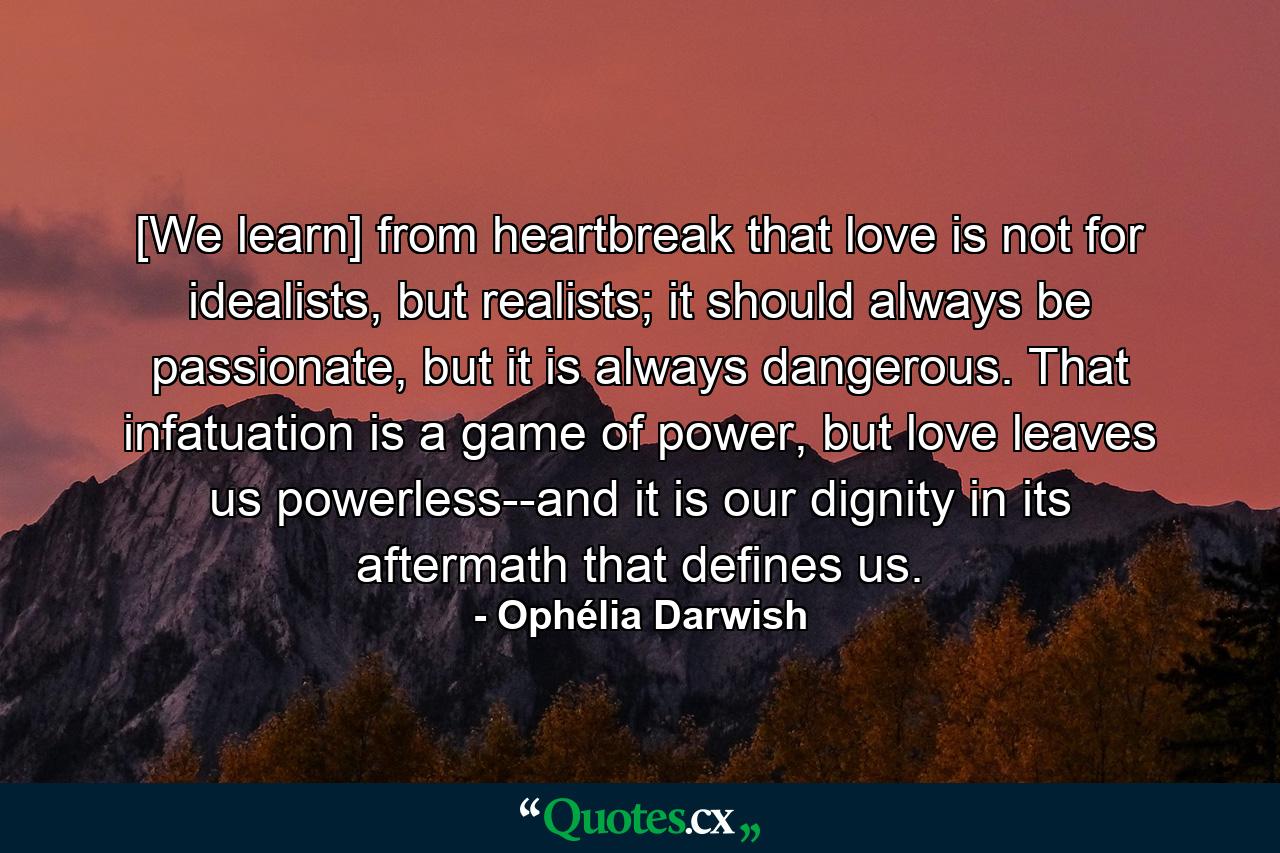 [We learn] from heartbreak that love is not for idealists, but realists; it should always be passionate, but it is always dangerous. That infatuation is a game of power, but love leaves us powerless--and it is our dignity in its aftermath that defines us. - Quote by Ophélia Darwish