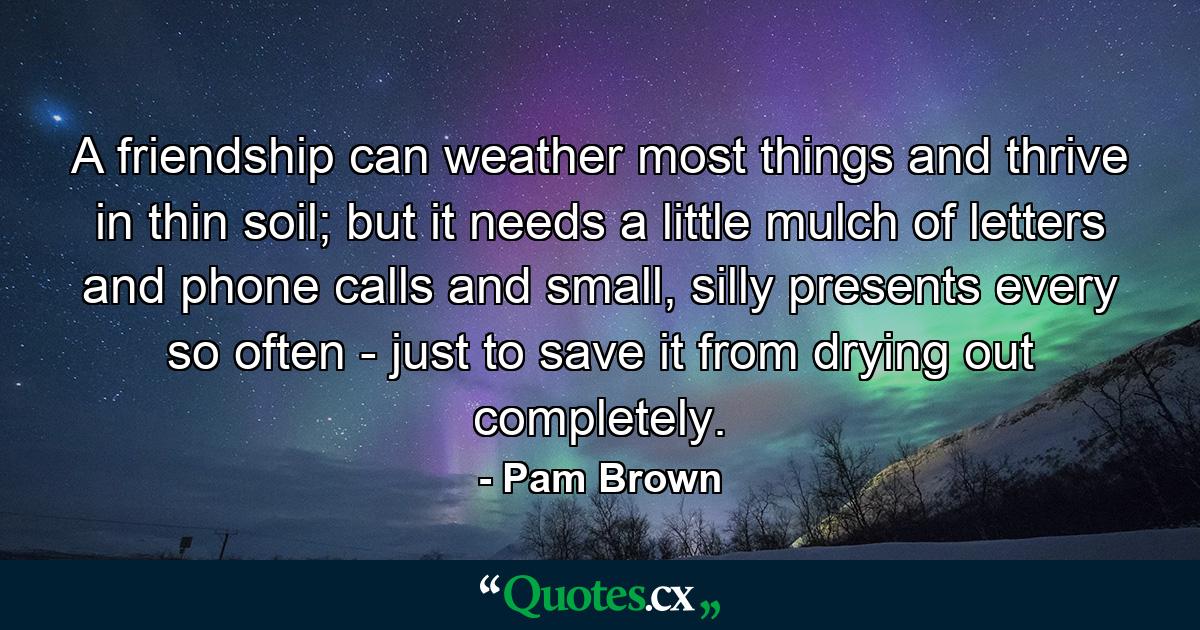 A friendship can weather most things and thrive in thin soil; but it needs a little mulch of letters and phone calls and small, silly presents every so often - just to save it from drying out completely. - Quote by Pam Brown