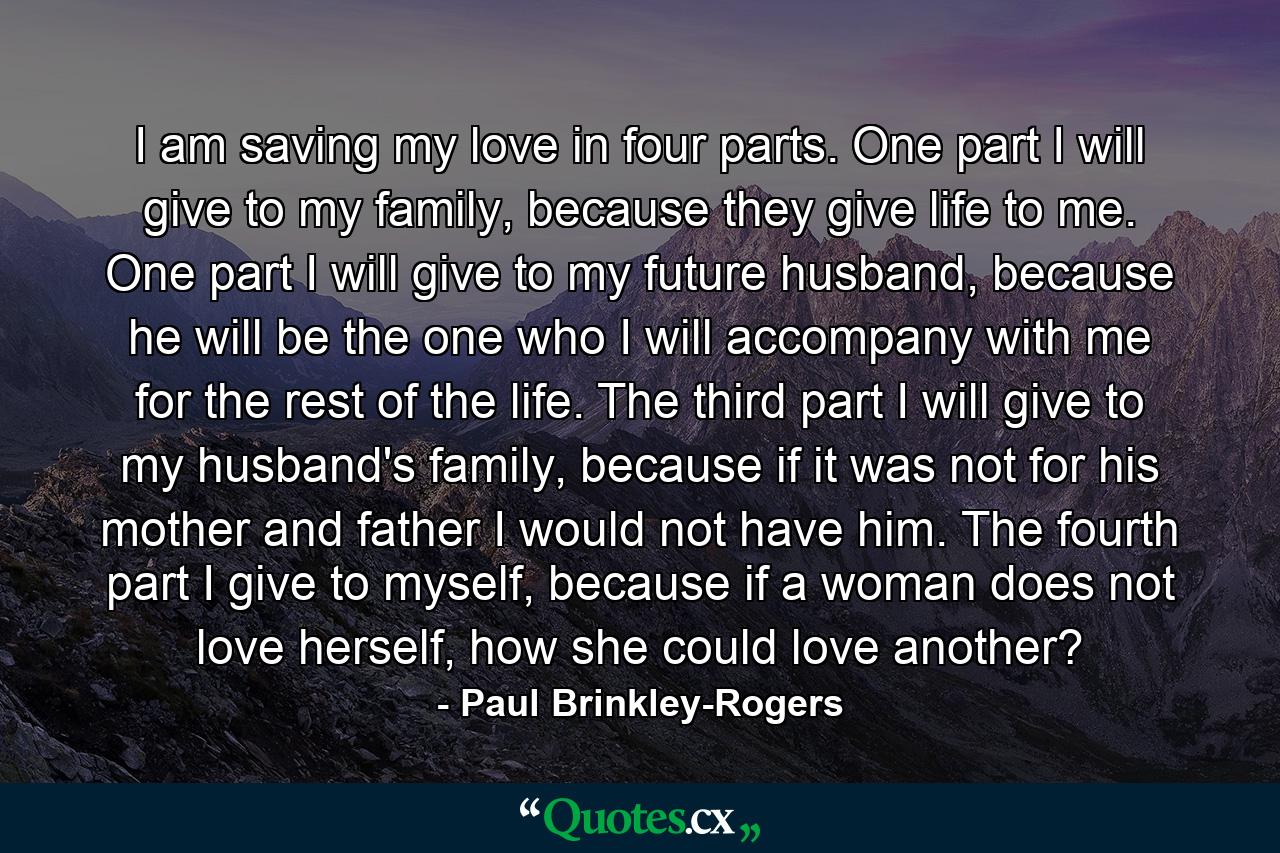 I am saving my love in four parts. One part I will give to my family, because they give life to me. One part I will give to my future husband, because he will be the one who I will accompany with me for the rest of the life. The third part I will give to my husband's family, because if it was not for his mother and father I would not have him. The fourth part I give to myself, because if a woman does not love herself, how she could love another? - Quote by Paul Brinkley-Rogers