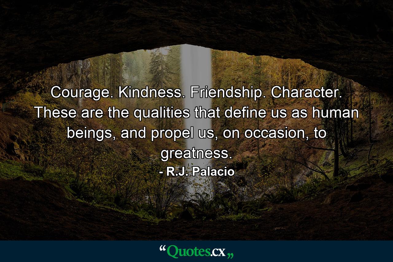 Courage. Kindness. Friendship. Character. These are the qualities that define us as human beings, and propel us, on occasion, to greatness. - Quote by R.J. Palacio