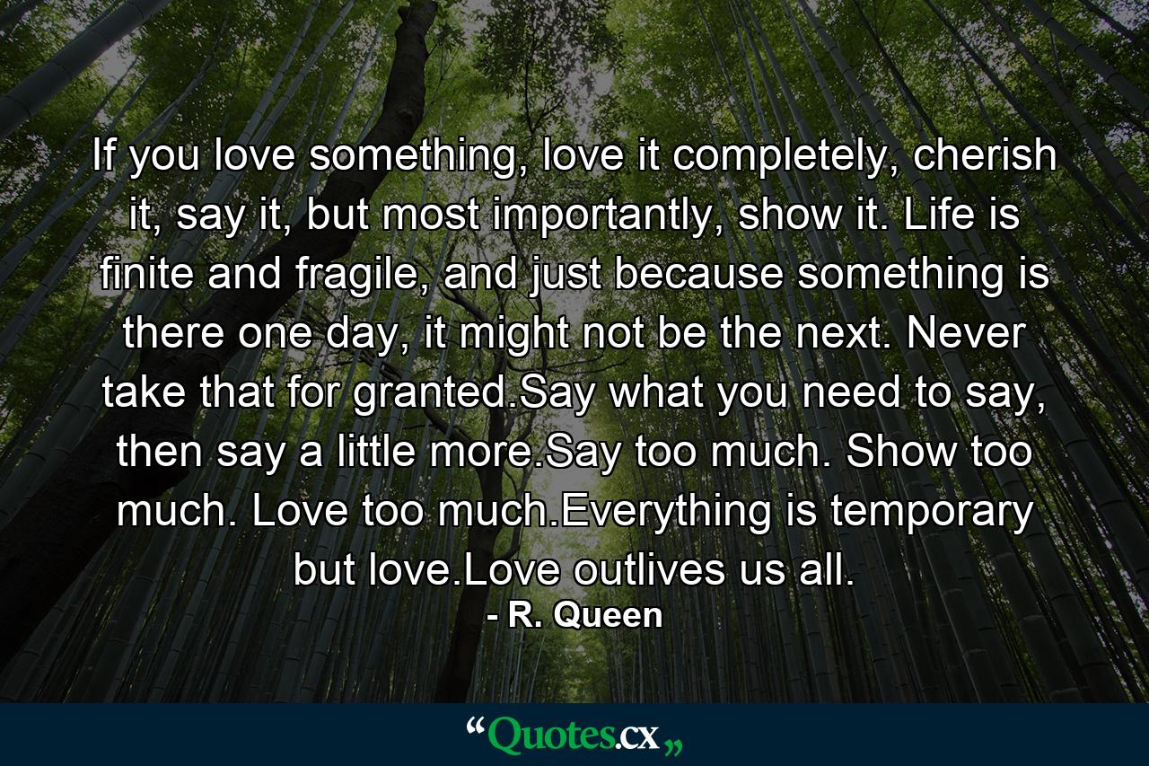 If you love something, love it completely, cherish it, say it, but most importantly, show it. Life is finite and fragile, and just because something is there one day, it might not be the next. Never take that for granted.Say what you need to say, then say a little more.Say too much. Show too much. Love too much.Everything is temporary but love.Love outlives us all. - Quote by R. Queen