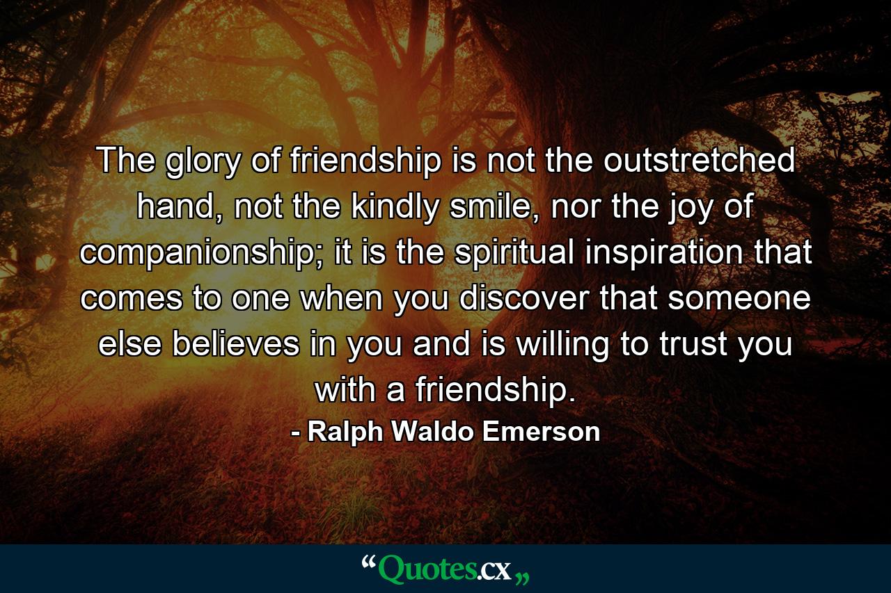 The glory of friendship is not the outstretched hand, not the kindly smile, nor the joy of companionship; it is the spiritual inspiration that comes to one when you discover that someone else believes in you and is willing to trust you with a friendship. - Quote by Ralph Waldo Emerson