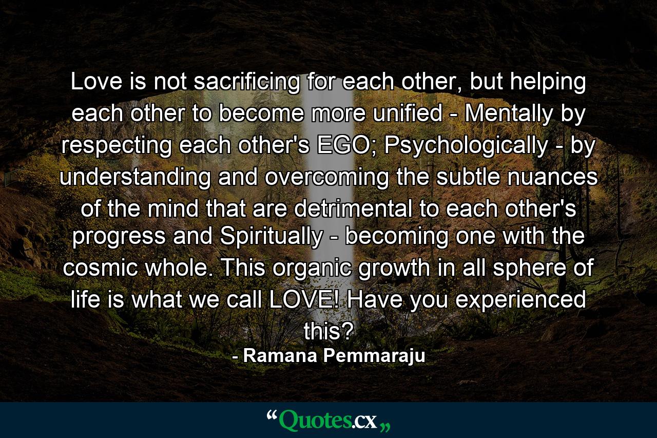 Love is not sacrificing for each other, but helping each other to become more unified - Mentally by respecting each other's EGO; Psychologically - by understanding and overcoming the subtle nuances of the mind that are detrimental to each other's progress and Spiritually - becoming one with the cosmic whole. This organic growth in all sphere of life is what we call LOVE! Have you experienced this? - Quote by Ramana Pemmaraju