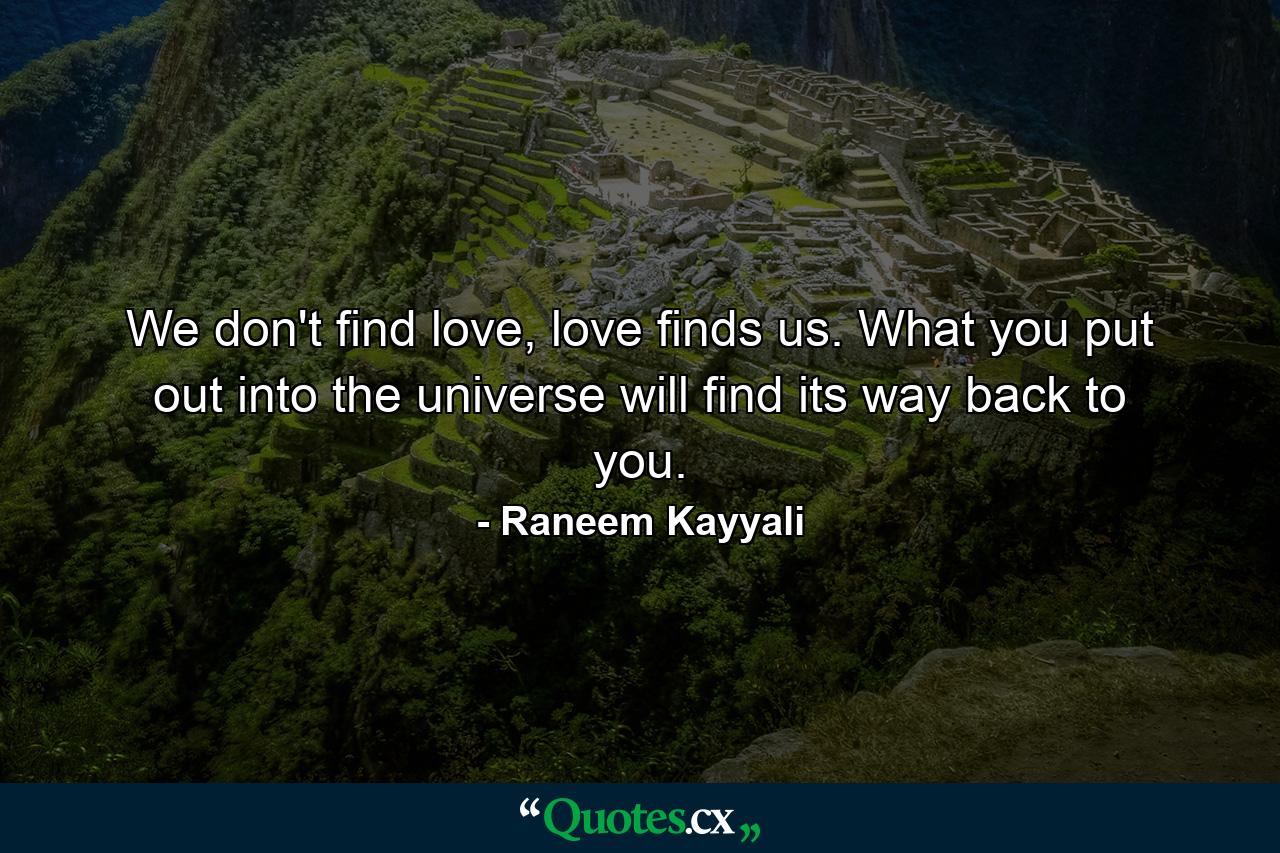 We don't find love, love finds us. What you put out into the universe will find its way back to you. - Quote by Raneem Kayyali