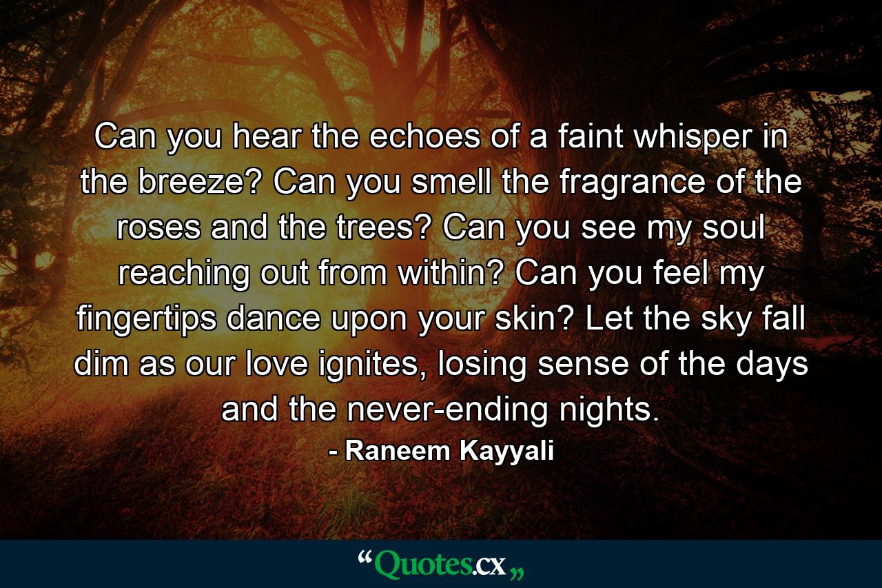 Can you hear the echoes of a faint whisper in the breeze? Can you smell the fragrance of the roses and the trees? Can you see my soul reaching out from within? Can you feel my fingertips dance upon your skin? Let the sky fall dim as our love ignites, losing sense of the days and the never-ending nights. - Quote by Raneem Kayyali