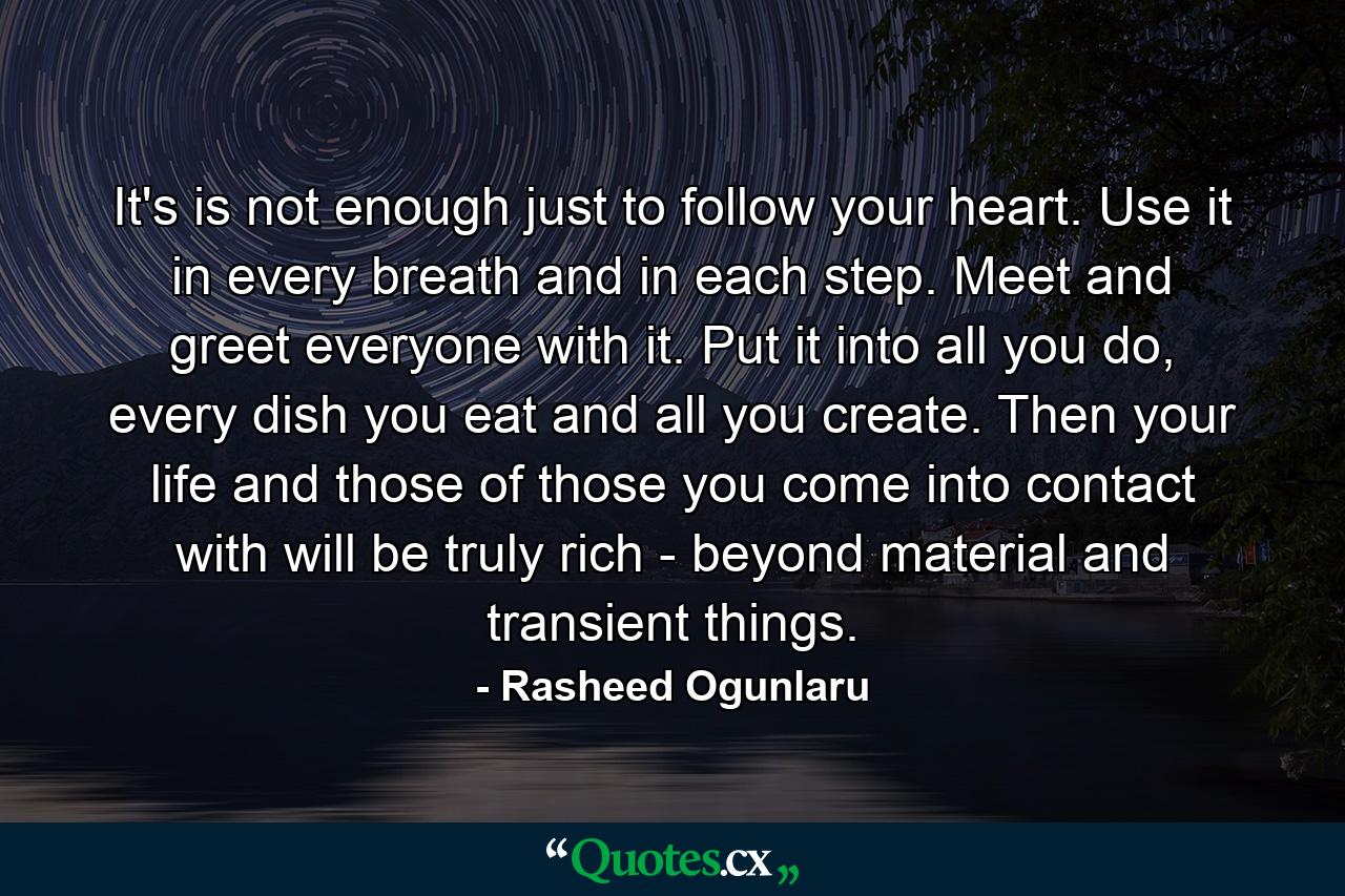 It's is not enough just to follow your heart. Use it in every breath and in each step. Meet and greet everyone with it. Put it into all you do, every dish you eat and all you create. Then your life and those of those you come into contact with will be truly rich - beyond material and transient things. - Quote by Rasheed Ogunlaru