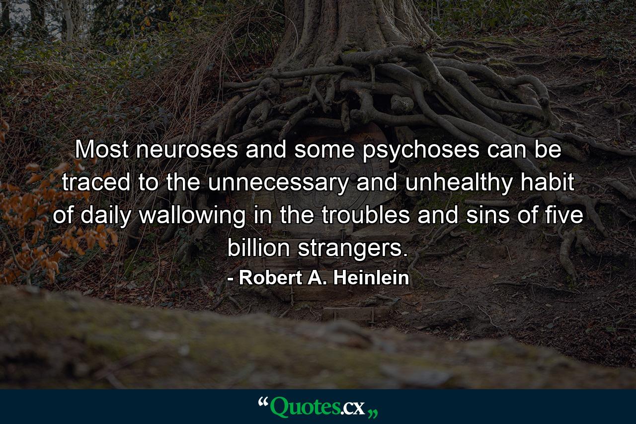 Most neuroses and some psychoses can be traced to the unnecessary and unhealthy habit of daily wallowing in the troubles and sins of five billion strangers. - Quote by Robert A. Heinlein