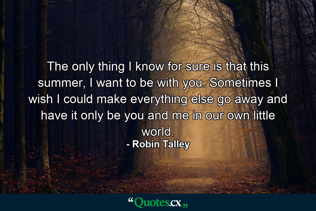 The only thing I know for sure is that this summer, I want to be with you. Sometimes I wish I could make everything else go away and have it only be you and me in our own little world. - Quote by Robin Talley