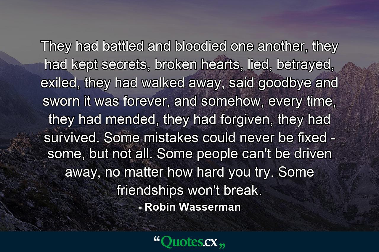 They had battled and bloodied one another, they had kept secrets, broken hearts, lied, betrayed, exiled, they had walked away, said goodbye and sworn it was forever, and somehow, every time, they had mended, they had forgiven, they had survived. Some mistakes could never be fixed - some, but not all. Some people can't be driven away, no matter how hard you try. Some friendships won't break. - Quote by Robin Wasserman