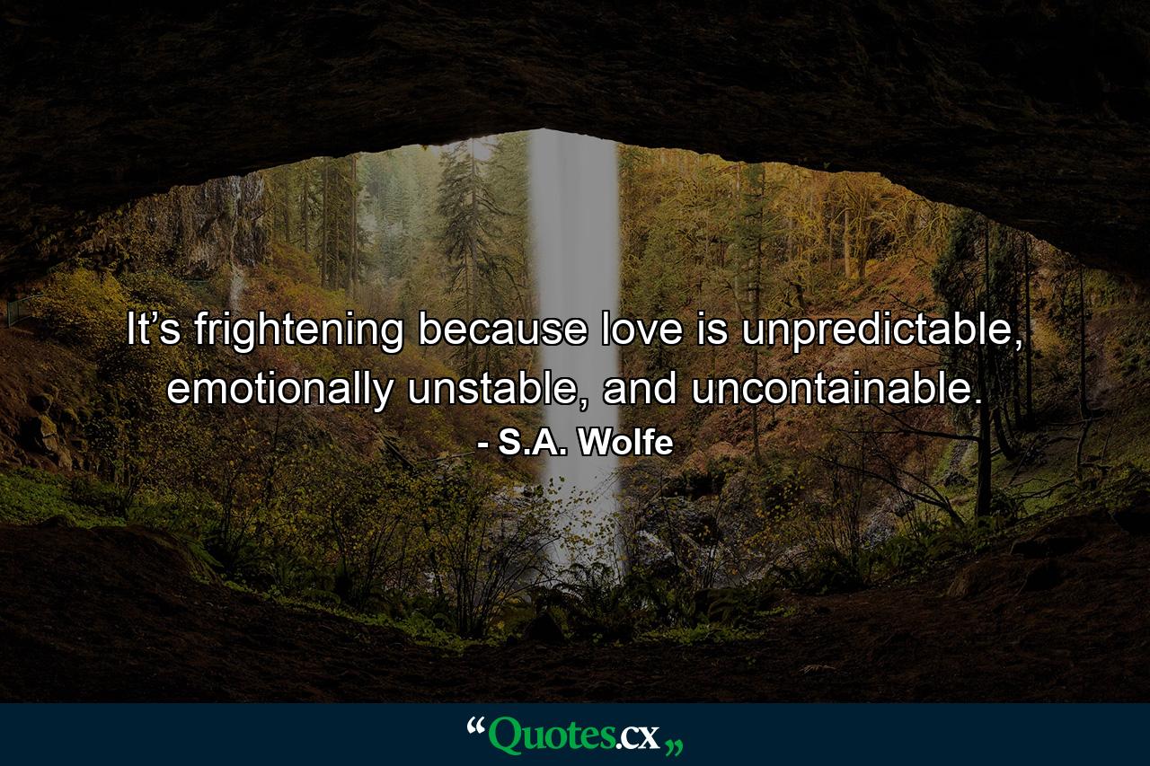 It’s frightening because love is unpredictable, emotionally unstable, and uncontainable. - Quote by S.A. Wolfe