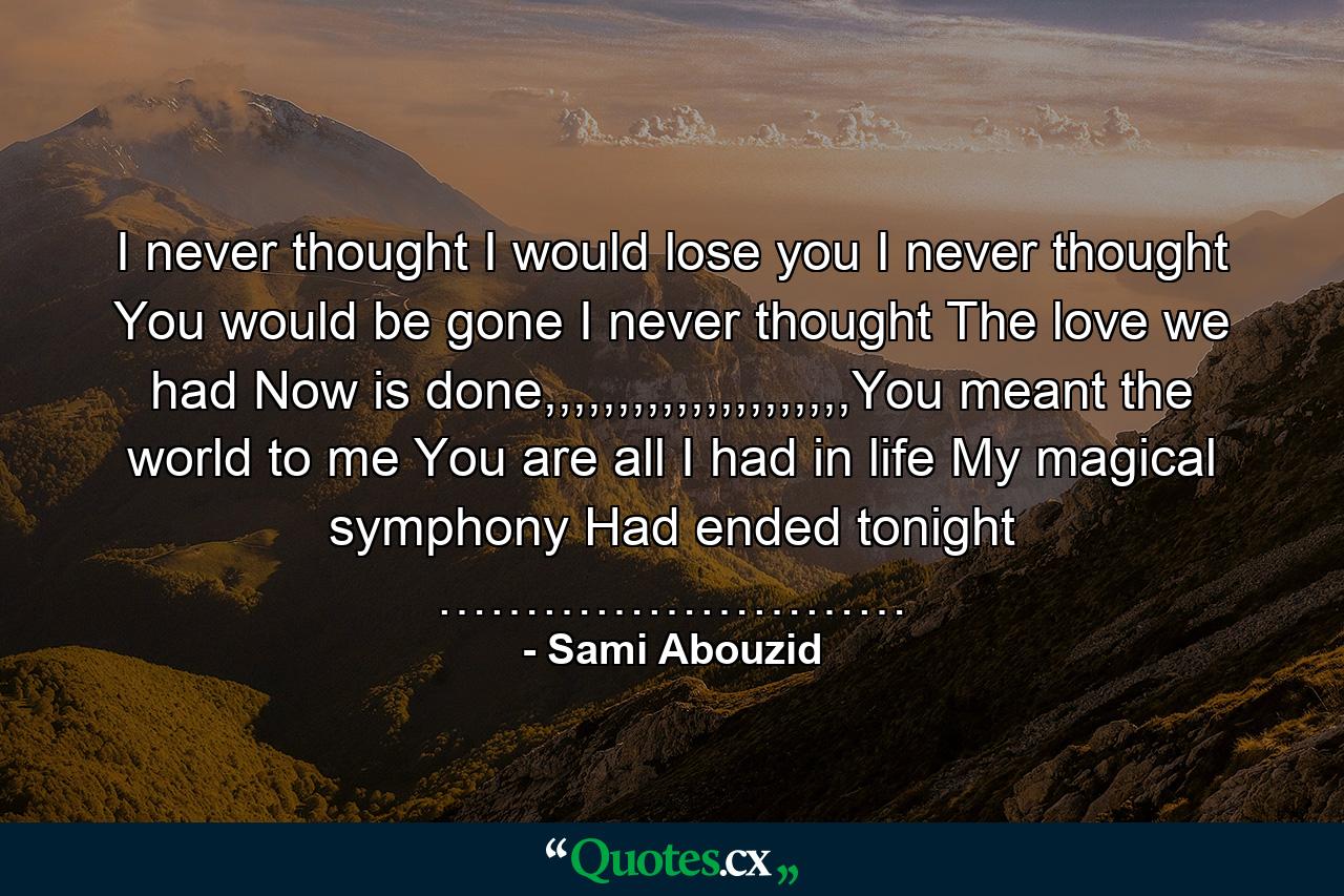 I never thought I would lose you I never thought You would be gone I never thought The love we had Now is done,,,,,,,,,,,,,,,,,,,,,You meant the world to me You are all I had in life My magical symphony Had ended tonight ……………………… - Quote by Sami Abouzid