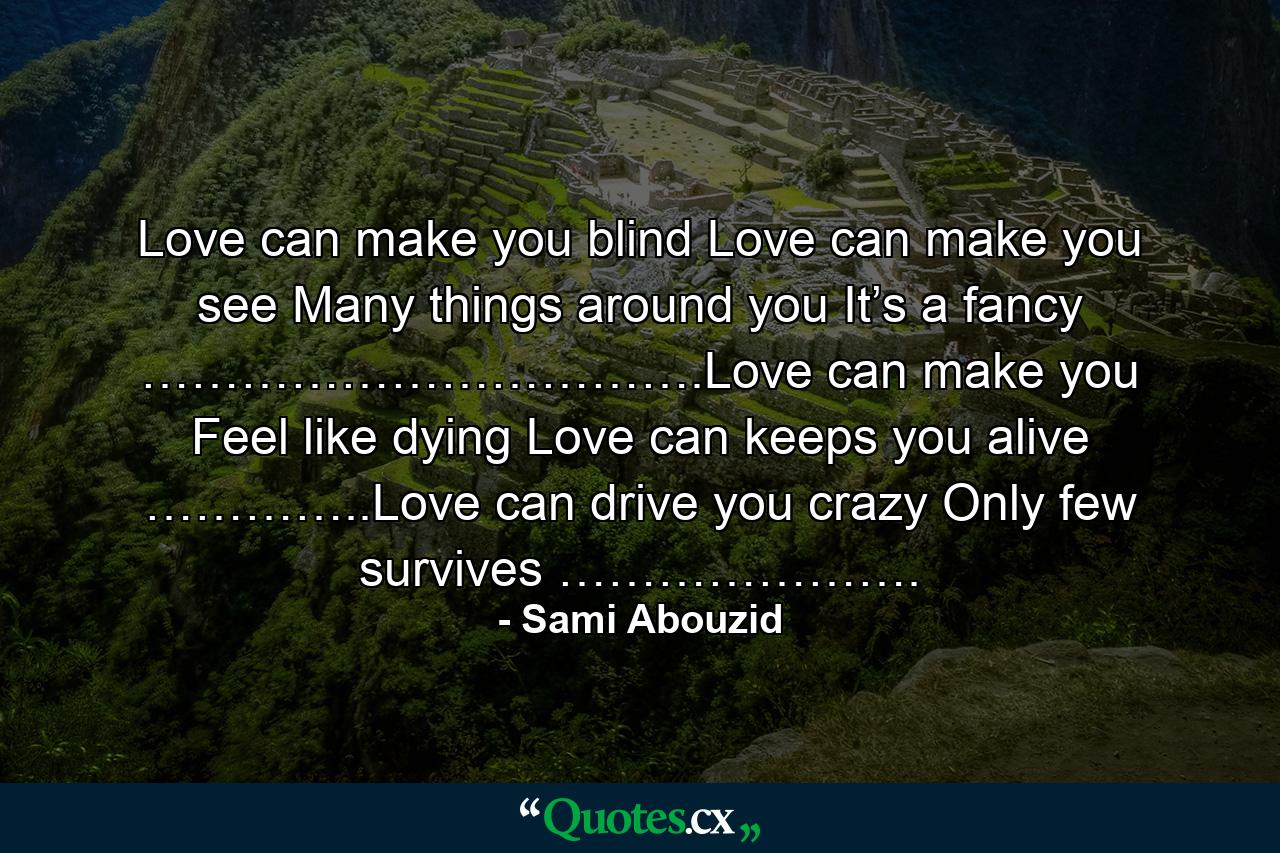 Love can make you blind Love can make you see Many things around you It’s a fancy …………………………….Love can make you Feel like dying Love can keeps you alive …………..Love can drive you crazy Only few survives …………………. - Quote by Sami Abouzid