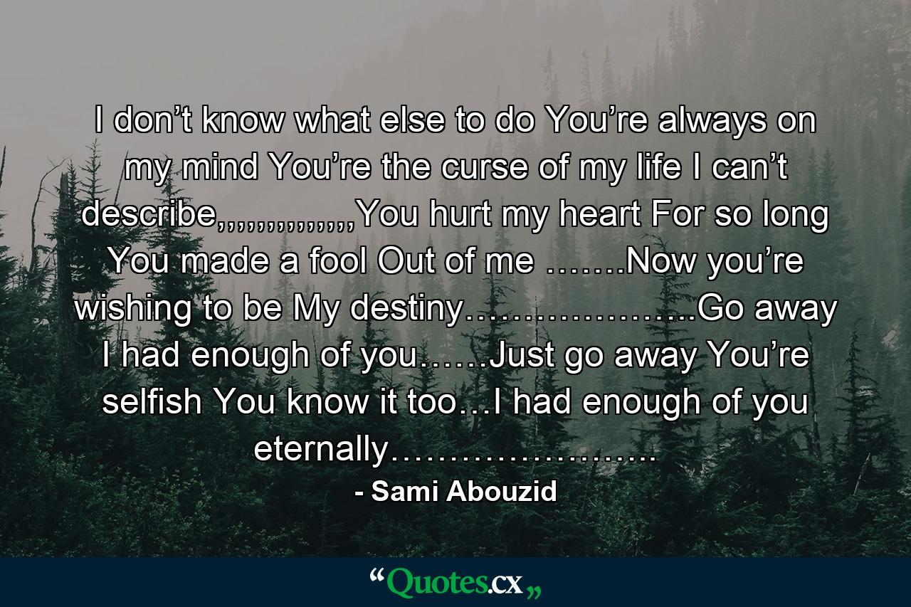 I don’t know what else to do You’re always on my mind You’re the curse of my life I can’t describe,,,,,,,,,,,,,,You hurt my heart For so long You made a fool Out of me …….Now you’re wishing to be My destiny………………..Go away I had enough of you……Just go away You’re selfish You know it too…I had enough of you eternally………………….. - Quote by Sami Abouzid