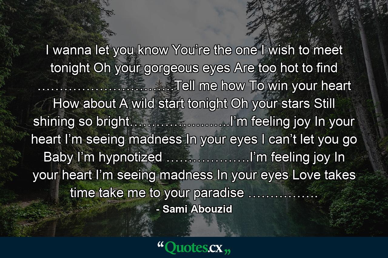 I wanna let you know You’re the one I wish to meet tonight Oh your gorgeous eyes Are too hot to find ………………………….Tell me how To win your heart How about A wild start tonight Oh your stars Still shining so bright…………………..I’m feeling joy In your heart I’m seeing madness In your eyes I can’t let you go Baby I’m hypnotized ……………….I’m feeling joy In your heart I’m seeing madness In your eyes Love takes time take me to your paradise ……………. - Quote by Sami Abouzid