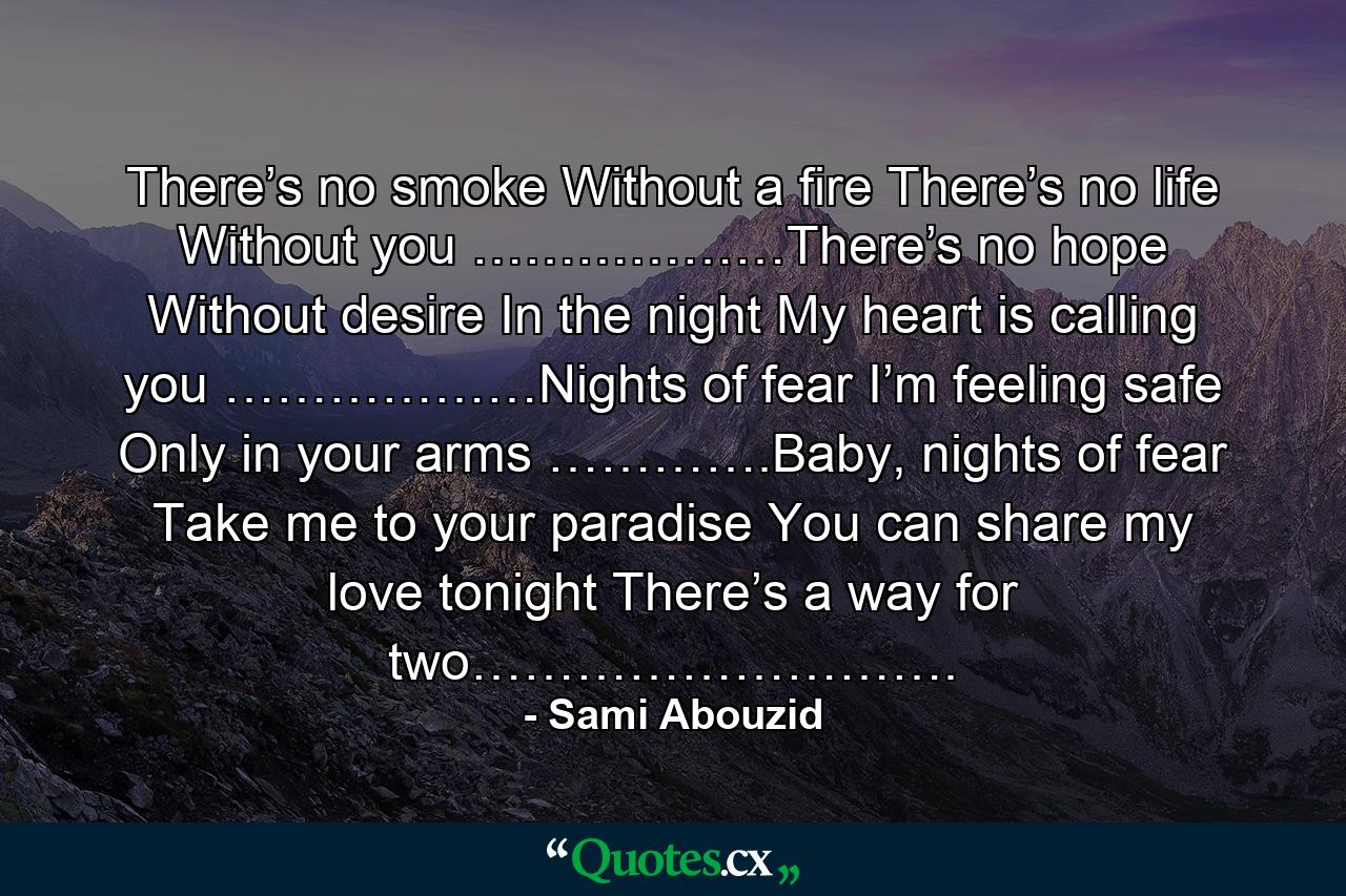 There’s no smoke Without a fire There’s no life Without you ………………There’s no hope Without desire In the night My heart is calling you ………………Nights of fear I’m feeling safe Only in your arms ………….Baby, nights of fear Take me to your paradise You can share my love tonight There’s a way for two………………………. - Quote by Sami Abouzid