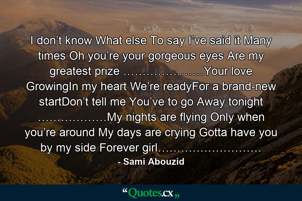 I don’t know What else To say I’ve said it Many times Oh you’re your gorgeous eyes Are my greatest prize …………………Your love GrowingIn my heart We’re readyFor a brand-new startDon’t tell me You’ve to go Away tonight ………………My nights are flying Only when you’re around My days are crying Gotta have you by my side Forever girl……………………… - Quote by Sami Abouzid