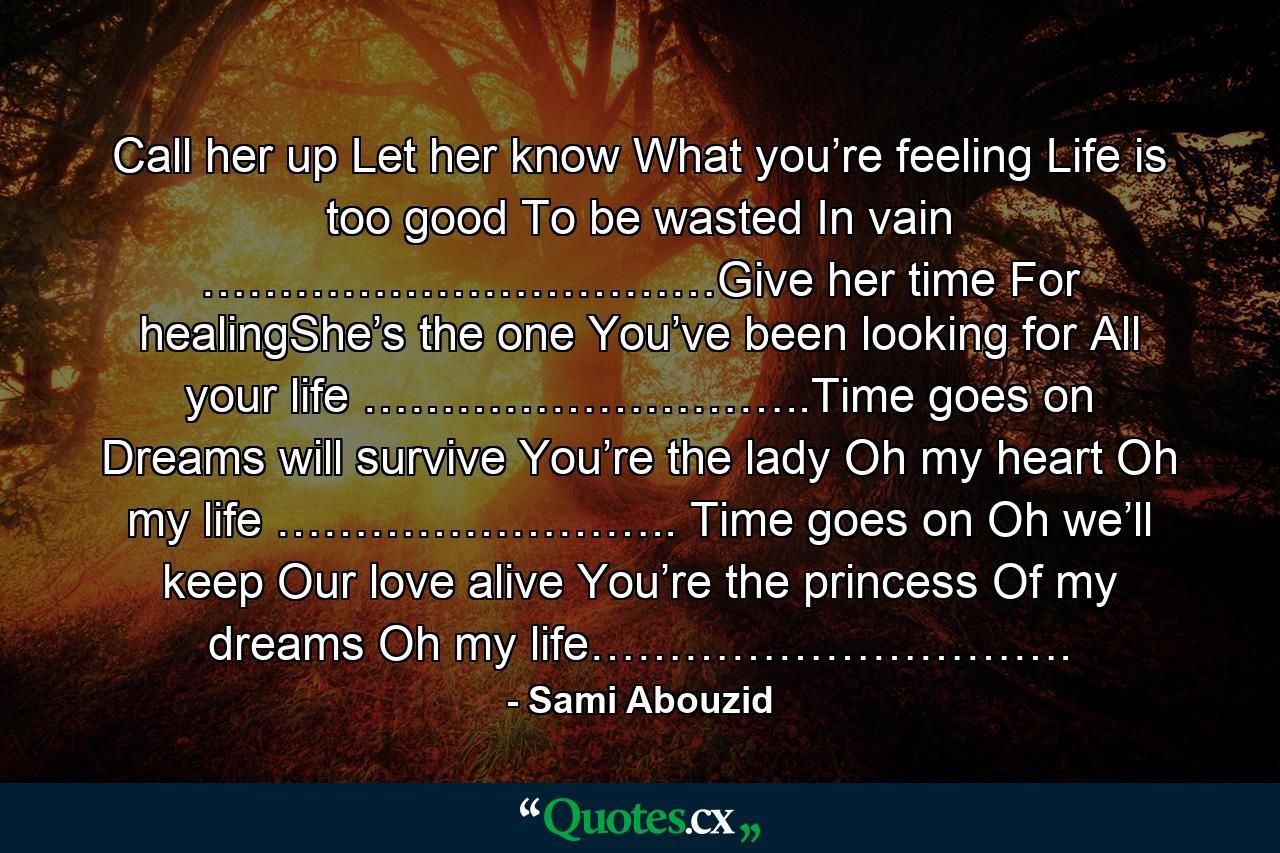 Call her up Let her know What you’re feeling Life is too good To be wasted In vain ……………………………Give her time For healingShe’s the one You’ve been looking for All your life ………………………..Time goes on Dreams will survive You’re the lady Oh my heart Oh my life …………………….. Time goes on Oh we’ll keep Our love alive You’re the princess Of my dreams Oh my life…………………………. - Quote by Sami Abouzid