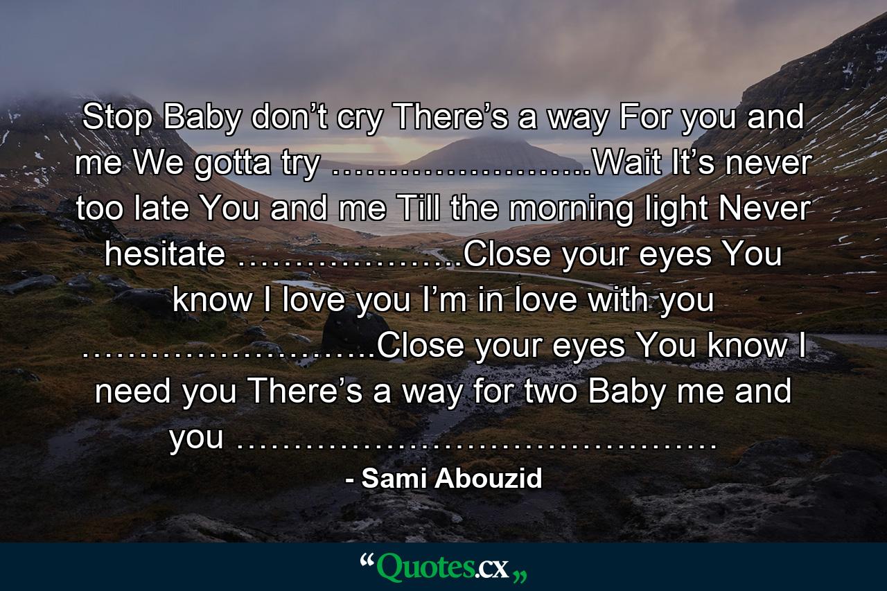 Stop Baby don’t cry There’s a way For you and me We gotta try …………………..Wait It’s never too late You and me Till the morning light Never hesitate ………………..Close your eyes You know I love you I’m in love with you ……………………..Close your eyes You know I need you There’s a way for two Baby me and you …………………………………… - Quote by Sami Abouzid