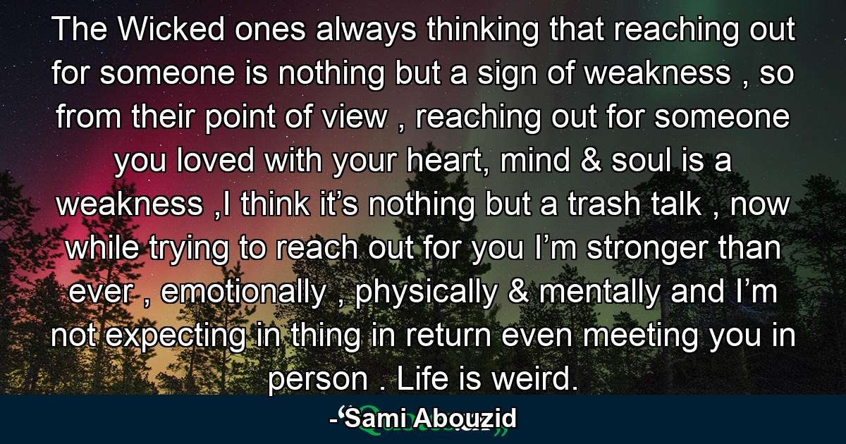 The Wicked ones always thinking that reaching out for someone is nothing but a sign of weakness , so from their point of view , reaching out for someone you loved with your heart, mind & soul is a weakness ,I think it’s nothing but a trash talk , now while trying to reach out for you I’m stronger than ever , emotionally , physically & mentally and I’m not expecting in thing in return even meeting you in person . Life is weird. - Quote by Sami Abouzid
