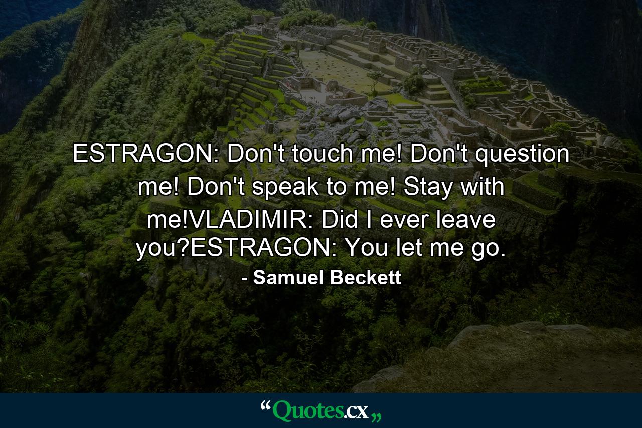 ESTRAGON: Don't touch me! Don't question me! Don't speak to me! Stay with me!VLADIMIR: Did I ever leave you?ESTRAGON: You let me go. - Quote by Samuel Beckett