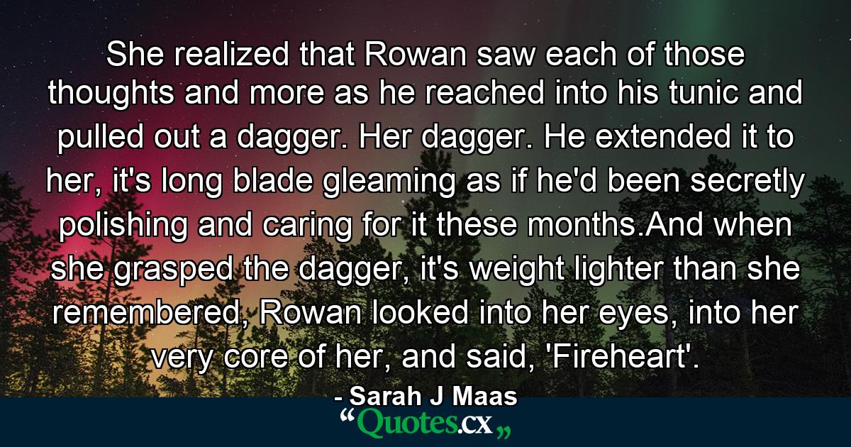 She realized that Rowan saw each of those thoughts and more as he reached into his tunic and pulled out a dagger. Her dagger. He extended it to her, it's long blade gleaming as if he'd been secretly polishing and caring for it these months.And when she grasped the dagger, it's weight lighter than she remembered, Rowan looked into her eyes, into her very core of her, and said, 'Fireheart'. - Quote by Sarah J Maas