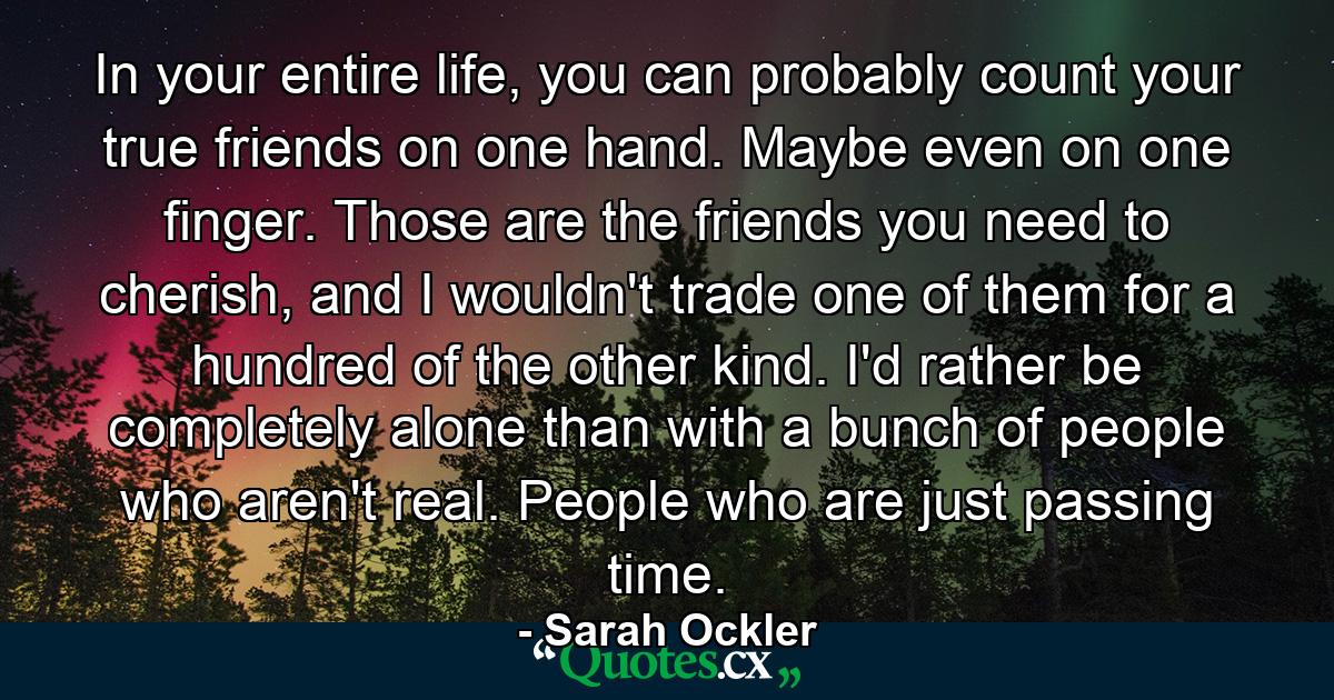 In your entire life, you can probably count your true friends on one hand. Maybe even on one finger. Those are the friends you need to cherish, and I wouldn't trade one of them for a hundred of the other kind. I'd rather be completely alone than with a bunch of people who aren't real. People who are just passing time. - Quote by Sarah Ockler